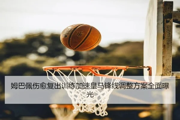 姆巴佩伤愈复出训练加速皇马锋线调整方案全面曝光